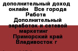 дополнительный доход  онлайн - Все города Работа » Дополнительный заработок и сетевой маркетинг   . Приморский край,Владивосток г.